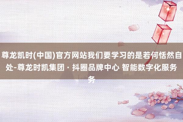 尊龙凯时(中国)官方网站我们要学习的是若何恬然自处-尊龙时凯集团 · 抖圈品牌中心 智能数字化服务