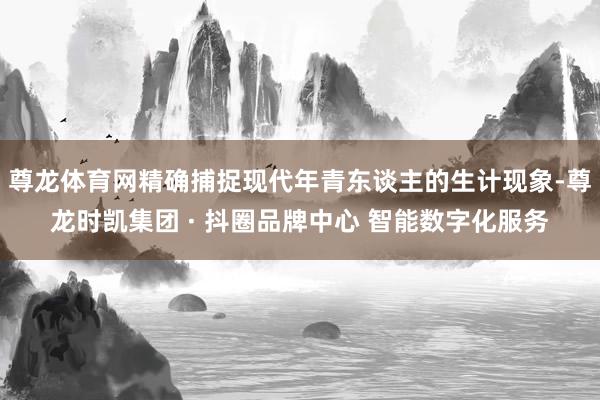 尊龙体育网精确捕捉现代年青东谈主的生计现象-尊龙时凯集团 · 抖圈品牌中心 智能数字化服务