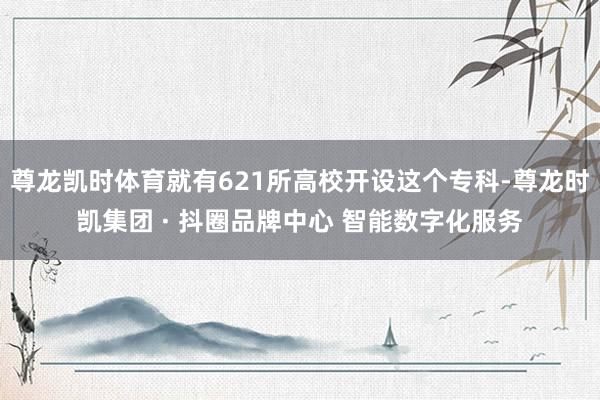 尊龙凯时体育就有621所高校开设这个专科-尊龙时凯集团 · 抖圈品牌中心 智能数字化服务