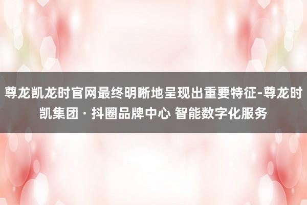 尊龙凯龙时官网最终明晰地呈现出重要特征-尊龙时凯集团 · 抖圈品牌中心 智能数字化服务