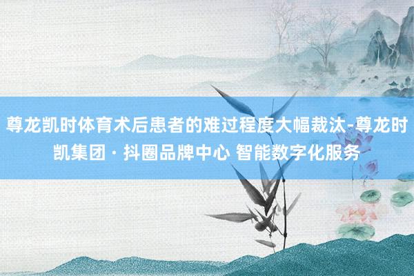 尊龙凯时体育术后患者的难过程度大幅裁汰-尊龙时凯集团 · 抖圈品牌中心 智能数字化服务